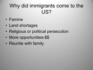 Why did immigrants come to the 
US? 
• Famine 
• Land shortages 
• Religious or political persecution 
• More opportunities-$$ 
• Reunite with family 
 