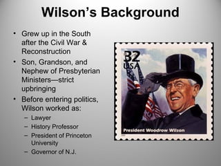 Wilson’s Background 
• Grew up in the South 
after the Civil War & 
Reconstruction 
• Son, Grandson, and 
Nephew of Presbyterian 
Ministers—strict 
upbringing 
• Before entering politics, 
Wilson worked as: 
– Lawyer 
– History Professor 
– President of Princeton 
University 
– Governor of N.J. 
 
