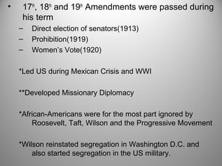 • 17th, 18th and 19th Amendments were passed during 
his term 
– Direct election of senators(1913) 
– Prohibition(1919) 
– Women’s Vote(1920) 
*Led US during Mexican Crisis and WWI 
**Developed Missionary Diplomacy 
*African-Americans were for the most part ignored by 
Roosevelt, Taft, Wilson and the Progressive Movement 
*Wilson reinstated segregation in Washington D.C. and 
also started segregation in the US military. 
 