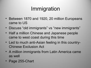 Immigration 
• Between 1870 and 1920, 20 million Europeans 
came to US 
• Discuss “old immigrants” vs “new immigrants” 
• Half a million Chinese and Japanese people 
came to west coast during this time 
• Led to much anti-Asian feeling in this country- 
Chinese Exclusion Act 
• A million immigrants from Latin America came 
as well 
• Page 255-Chart 
 