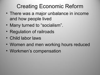 Creating Economic Reform 
• There was a major unbalance in income 
and how people lived 
• Many turned to “socialism”. 
• Regulation of railroads 
• Child labor laws 
• Women and men working hours reduced 
• Workmen’s compensation 
 