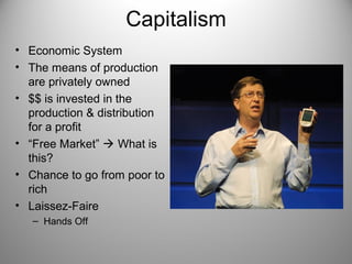 Capitalism 
• Economic System 
• The means of production 
are privately owned 
• $$ is invested in the 
production & distribution 
for a profit 
• “Free Market”  What is 
this? 
• Chance to go from poor to 
rich 
• Laissez-Faire 
– Hands Off 
 
