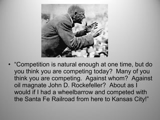 • “Competition is natural enough at one time, but do 
you think you are competing today? Many of you 
think you are competing. Against whom? Against 
oil magnate John D. Rockefeller? About as I 
would if I had a wheelbarrow and competed with 
the Santa Fe Railroad from here to Kansas City!” 
 