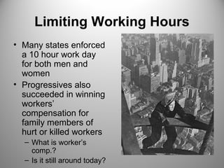 Limiting Working Hours 
• Many states enforced 
a 10 hour work day 
for both men and 
women 
• Progressives also 
succeeded in winning 
workers’ 
compensation for 
family members of 
hurt or killed workers 
– What is worker’s 
comp.? 
– Is it still around today? 
 