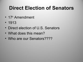 Direct Election of Senators 
• 17th Amendment 
• 1913 
• Direct election of U.S. Senators 
• What does this mean? 
• Who are our Senators???? 
 