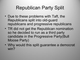 Republican Party Split 
• Due to these problems with Taft, the 
Republicans split into old-guard 
republicans and progressive republicans 
• TR did not get the Republican nomination 
so he decided to run as a third party 
candidate in the Progressive Party(Bull 
Moose Party) 
• Why would this split guarantee a democrat 
win? 
 