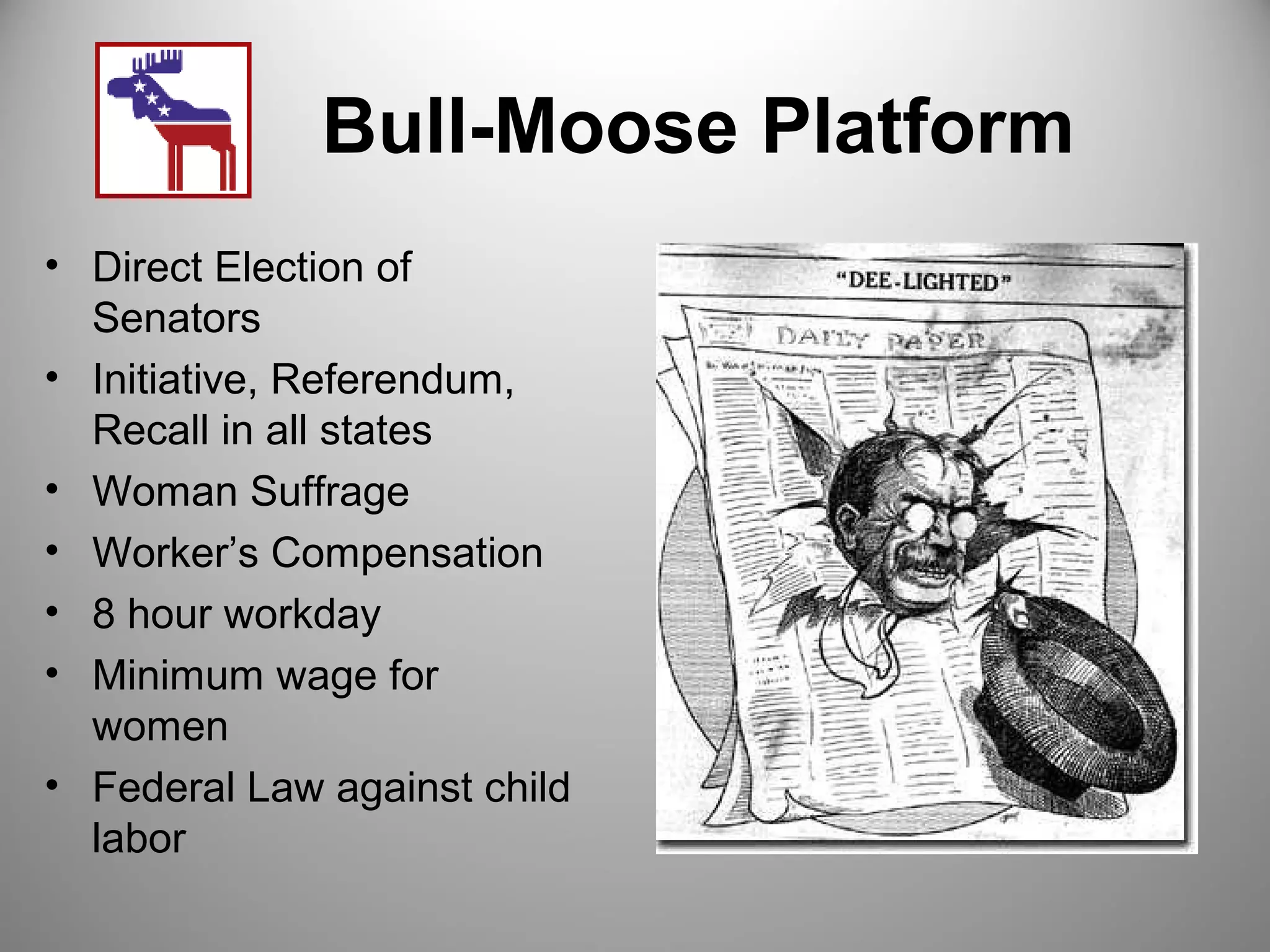 Bull-Moose Platform 
• Direct Election of 
Senators 
• Initiative, Referendum, 
Recall in all states 
• Woman Suffrage 
• Worker’s Compensation 
• 8 hour workday 
• Minimum wage for 
women 
• Federal Law against child 
labor 
 