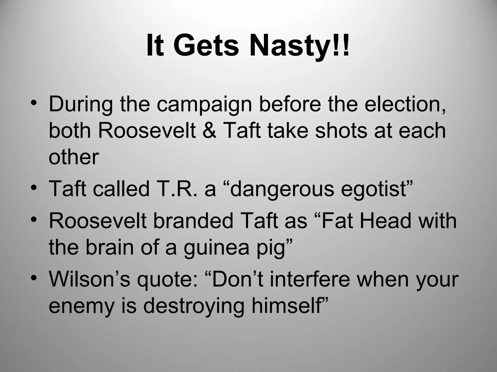 It Gets Nasty!! 
• During the campaign before the election, 
both Roosevelt & Taft take shots at each 
other 
• Taft called T.R. a “dangerous egotist” 
• Roosevelt branded Taft as “Fat Head with 
the brain of a guinea pig” 
• Wilson’s quote: “Don’t interfere when your 
enemy is destroying himself” 
 