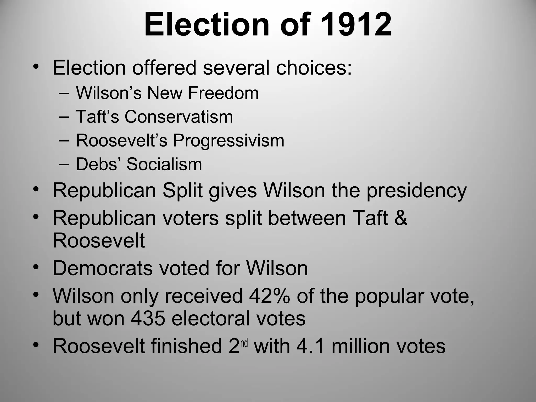 Election of 1912 
• Election offered several choices: 
– Wilson’s New Freedom 
– Taft’s Conservatism 
– Roosevelt’s Progressivism 
– Debs’ Socialism 
• Republican Split gives Wilson the presidency 
• Republican voters split between Taft & 
Roosevelt 
• Democrats voted for Wilson 
• Wilson only received 42% of the popular vote, 
but won 435 electoral votes 
• Roosevelt finished 2nd with 4.1 million votes 
 