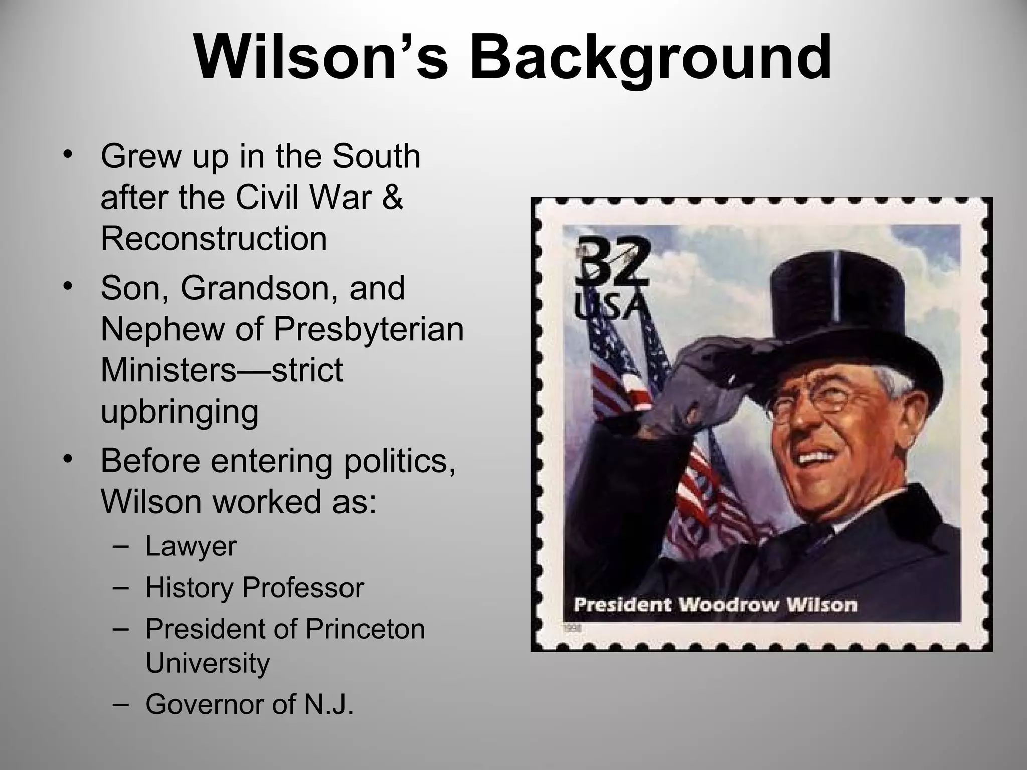 Wilson’s Background 
• Grew up in the South 
after the Civil War & 
Reconstruction 
• Son, Grandson, and 
Nephew of Presbyterian 
Ministers—strict 
upbringing 
• Before entering politics, 
Wilson worked as: 
– Lawyer 
– History Professor 
– President of Princeton 
University 
– Governor of N.J. 
 