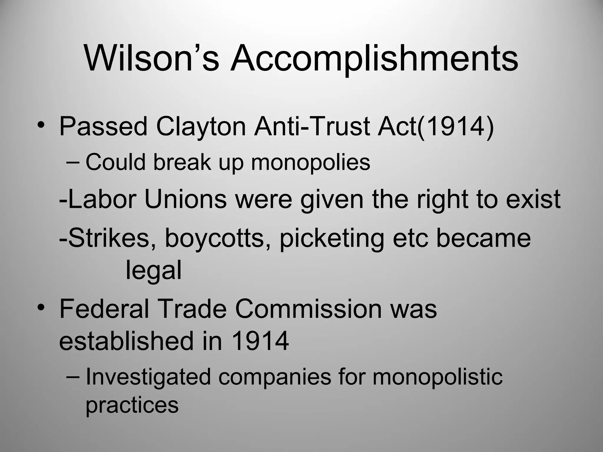 Wilson’s Accomplishments 
• Passed Clayton Anti-Trust Act(1914) 
– Could break up monopolies 
-Labor Unions were given the right to exist 
-Strikes, boycotts, picketing etc became 
legal 
• Federal Trade Commission was 
established in 1914 
– Investigated companies for monopolistic 
practices 
 
