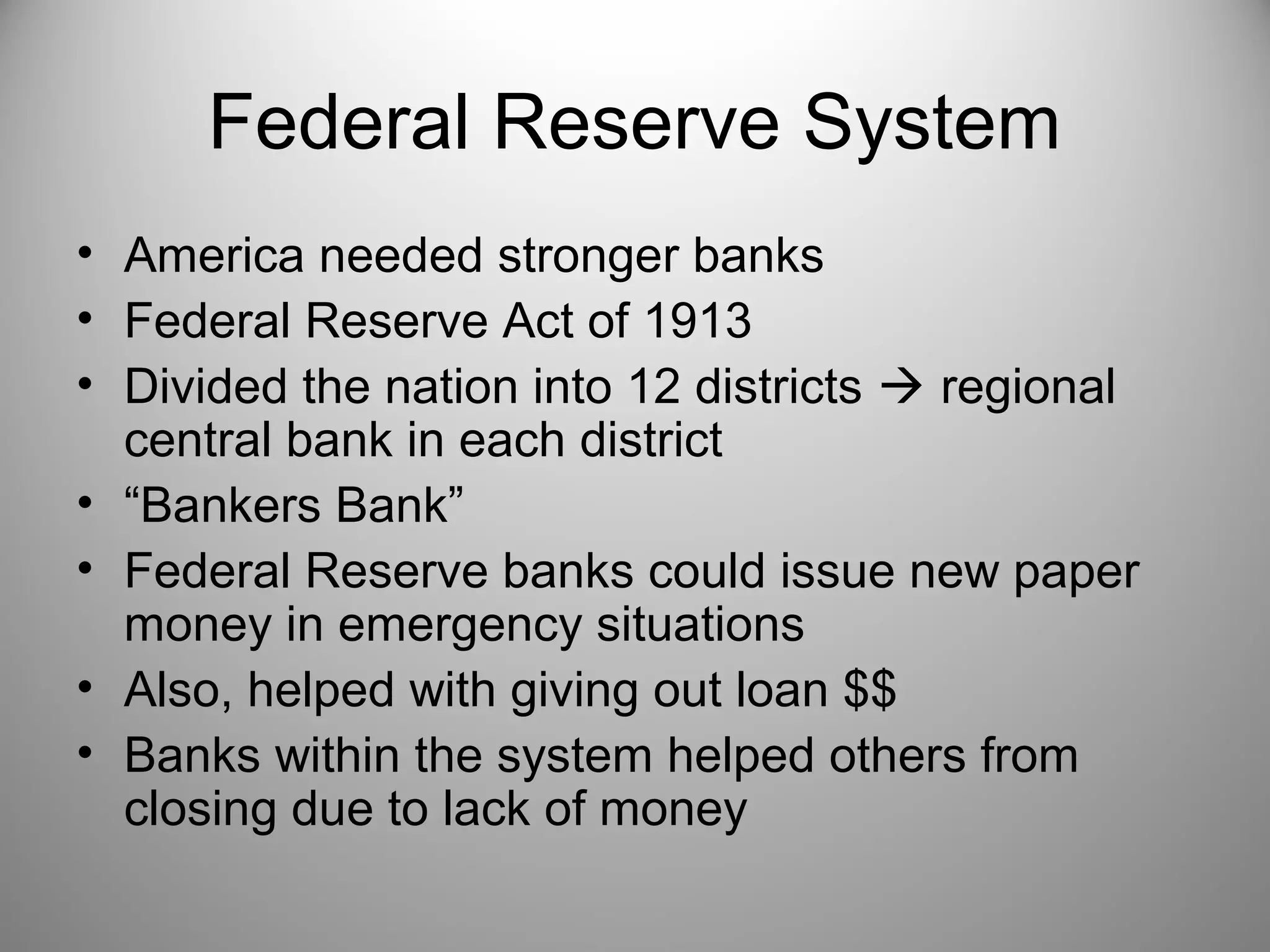 Federal Reserve System 
• America needed stronger banks 
• Federal Reserve Act of 1913 
• Divided the nation into 12 districts  regional 
central bank in each district 
• “Bankers Bank” 
• Federal Reserve banks could issue new paper 
money in emergency situations 
• Also, helped with giving out loan $$ 
• Banks within the system helped others from 
closing due to lack of money 
 