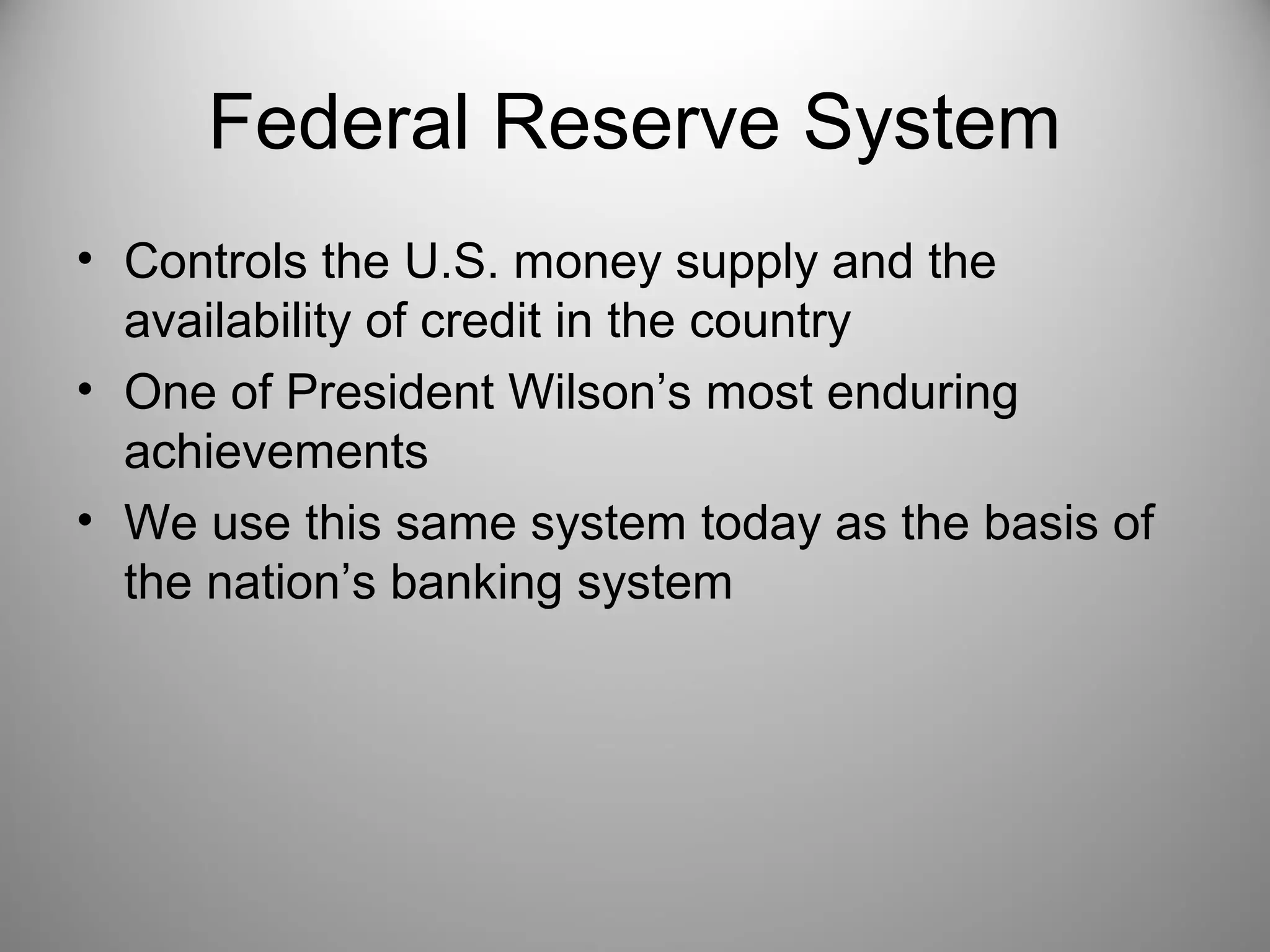 Federal Reserve System 
• Controls the U.S. money supply and the 
availability of credit in the country 
• One of President Wilson’s most enduring 
achievements 
• We use this same system today as the basis of 
the nation’s banking system 
 