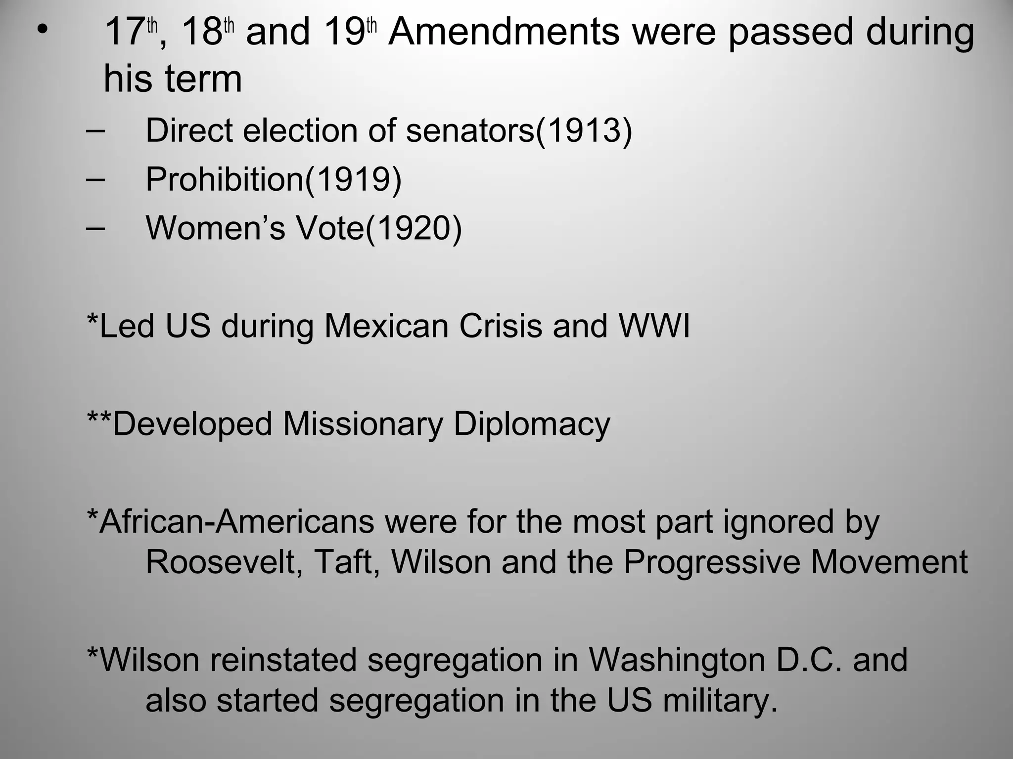 • 17th, 18th and 19th Amendments were passed during 
his term 
– Direct election of senators(1913) 
– Prohibition(1919) 
– Women’s Vote(1920) 
*Led US during Mexican Crisis and WWI 
**Developed Missionary Diplomacy 
*African-Americans were for the most part ignored by 
Roosevelt, Taft, Wilson and the Progressive Movement 
*Wilson reinstated segregation in Washington D.C. and 
also started segregation in the US military. 
 