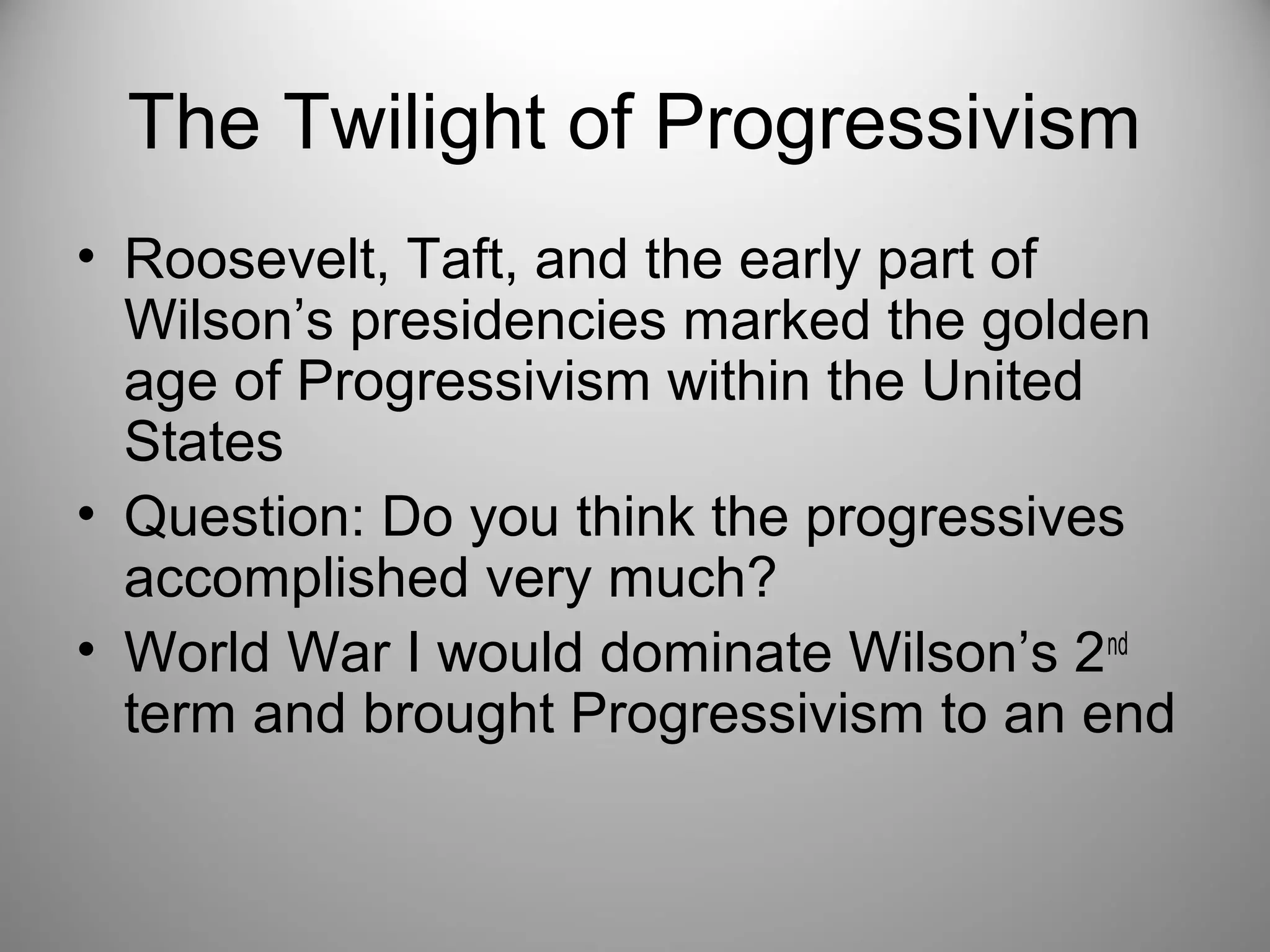 The Twilight of Progressivism 
• Roosevelt, Taft, and the early part of 
Wilson’s presidencies marked the golden 
age of Progressivism within the United 
States 
• Question: Do you think the progressives 
accomplished very much? 
• World War I would dominate Wilson’s 2nd 
term and brought Progressivism to an end 
