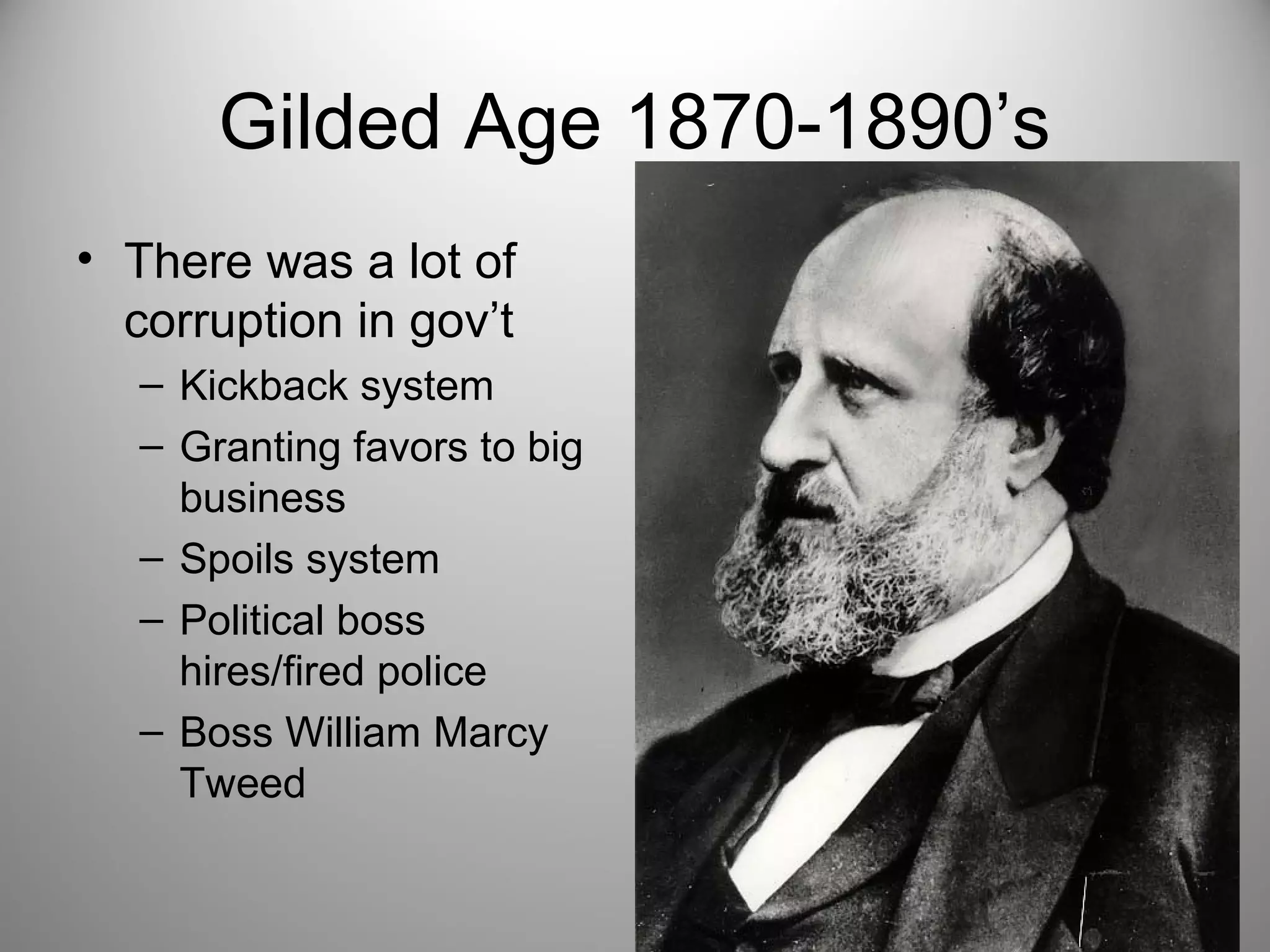 Gilded Age 1870-1890’s 
• There was a lot of 
corruption in gov’t 
– Kickback system 
– Granting favors to big 
business 
– Spoils system 
– Political boss 
hires/fired police 
– Boss William Marcy 
Tweed 
 