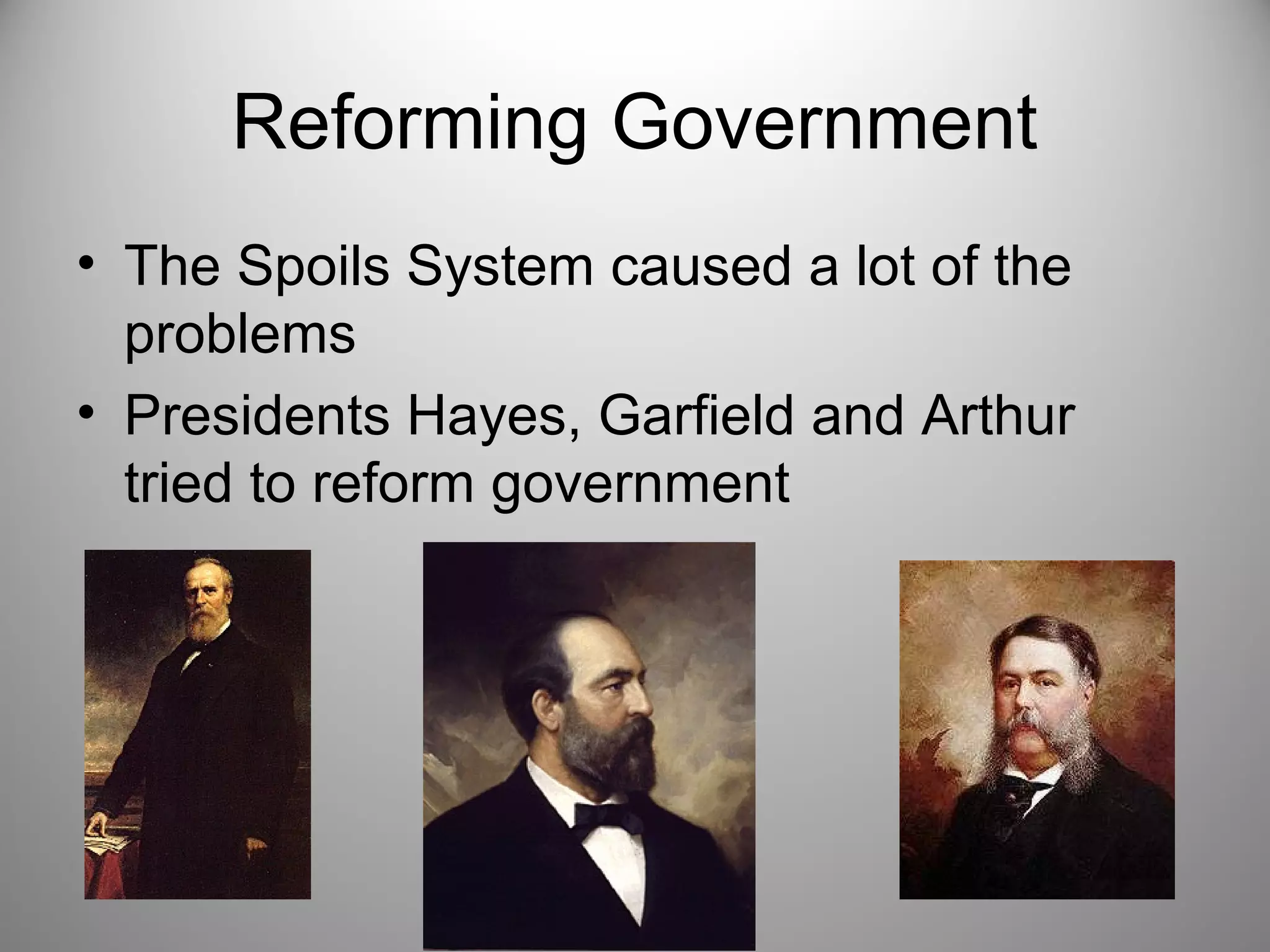 Reforming Government 
• The Spoils System caused a lot of the 
problems 
• Presidents Hayes, Garfield and Arthur 
tried to reform government 
 