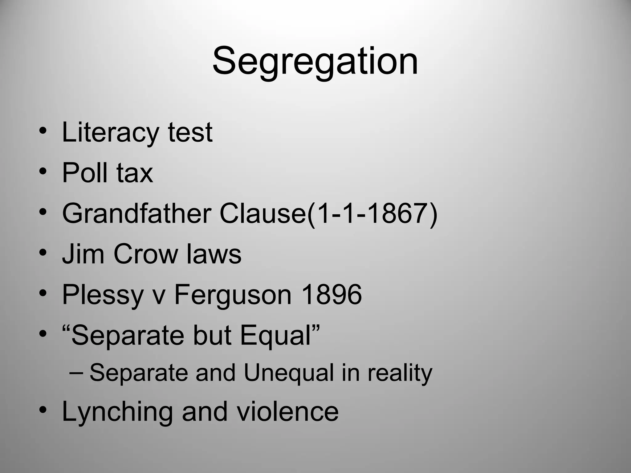 Segregation 
• Literacy test 
• Poll tax 
• Grandfather Clause(1-1-1867) 
• Jim Crow laws 
• Plessy v Ferguson 1896 
• “Separate but Equal” 
– Separate and Unequal in reality 
• Lynching and violence 
 
