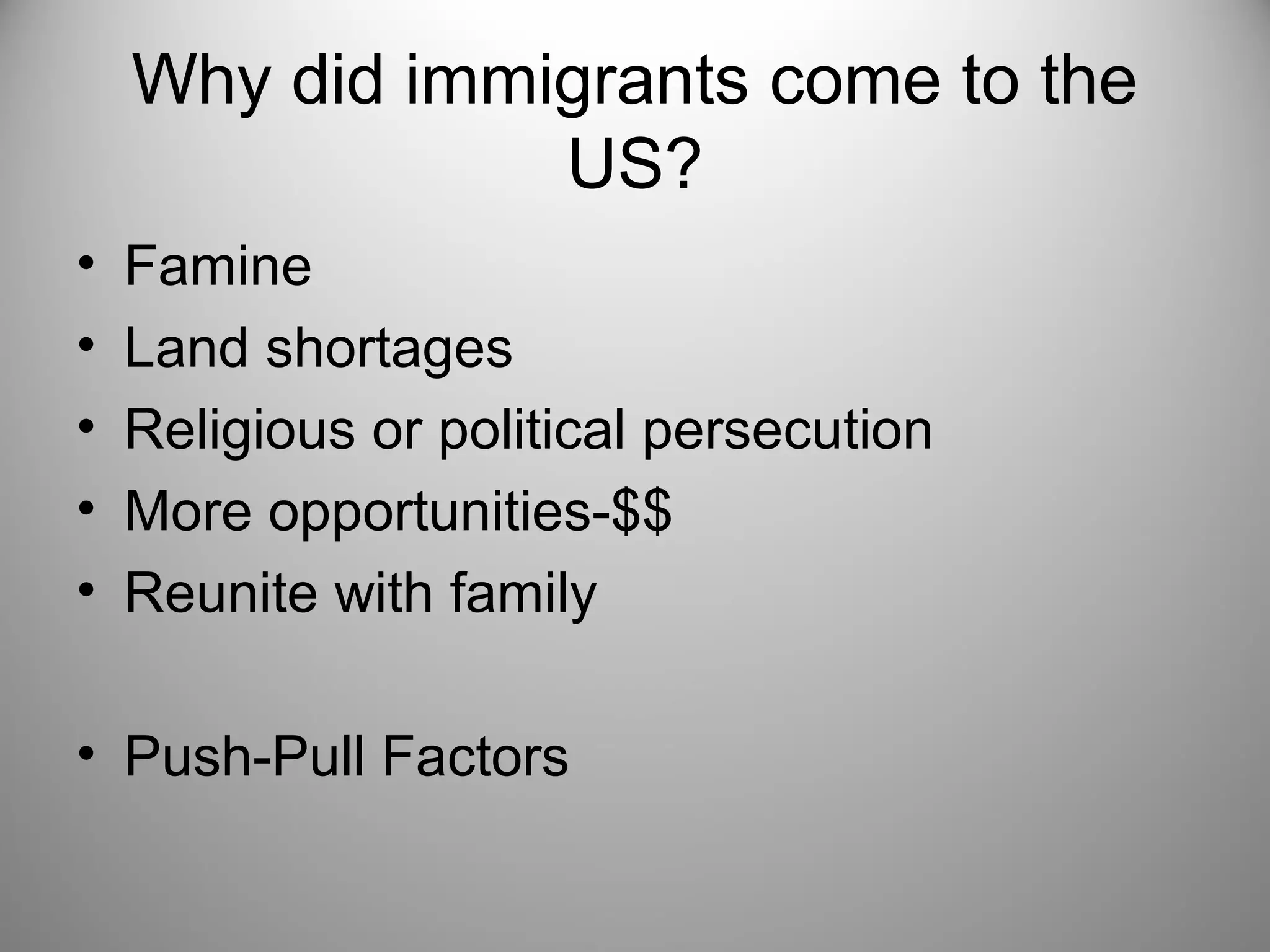 Why did immigrants come to the 
US? 
• Famine 
• Land shortages 
• Religious or political persecution 
• More opportunities-$$ 
• Reunite with family 
• Push-Pull Factors 
 