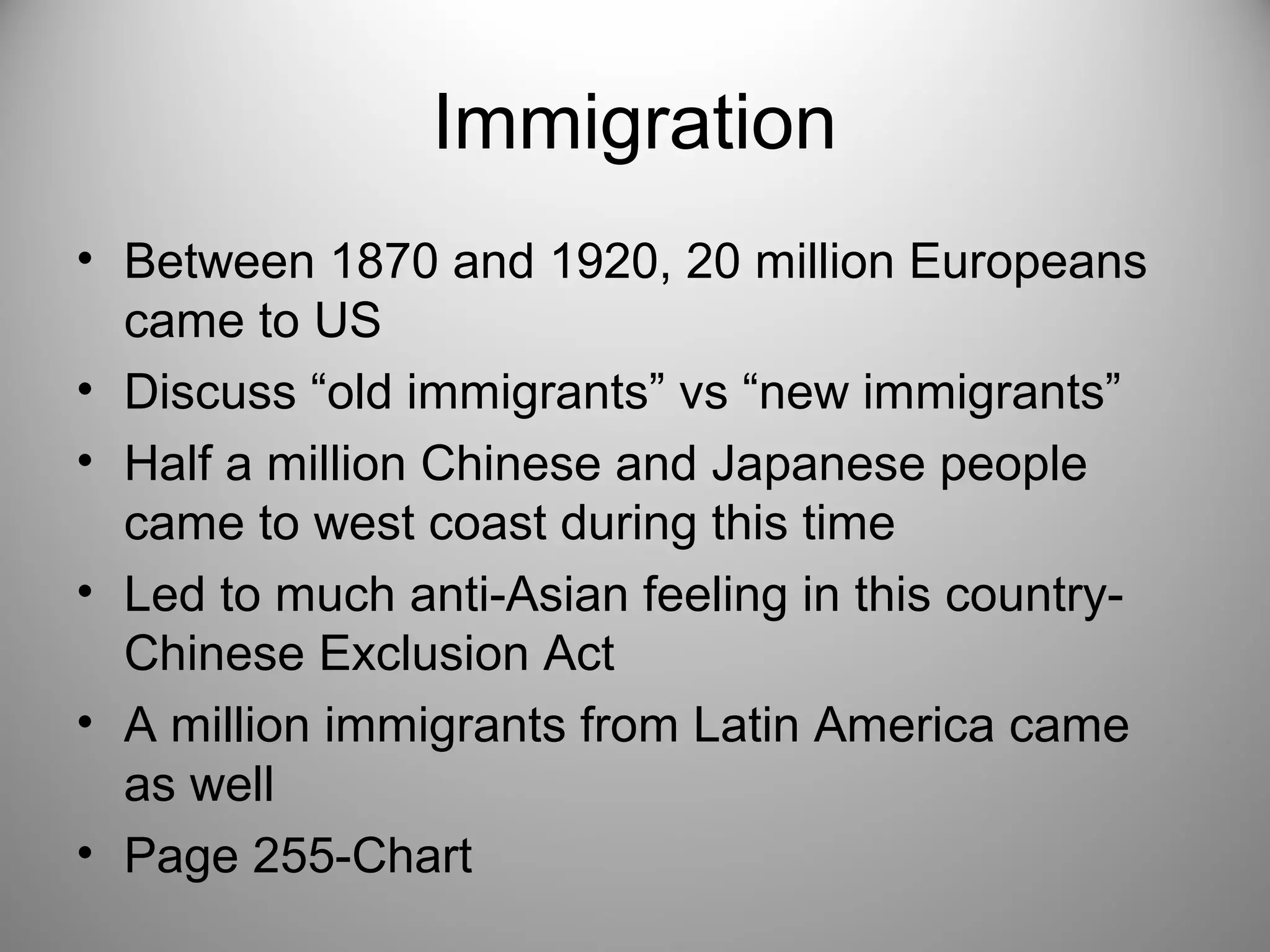 Immigration 
• Between 1870 and 1920, 20 million Europeans 
came to US 
• Discuss “old immigrants” vs “new immigrants” 
• Half a million Chinese and Japanese people 
came to west coast during this time 
• Led to much anti-Asian feeling in this country- 
Chinese Exclusion Act 
• A million immigrants from Latin America came 
as well 
• Page 255-Chart 
 