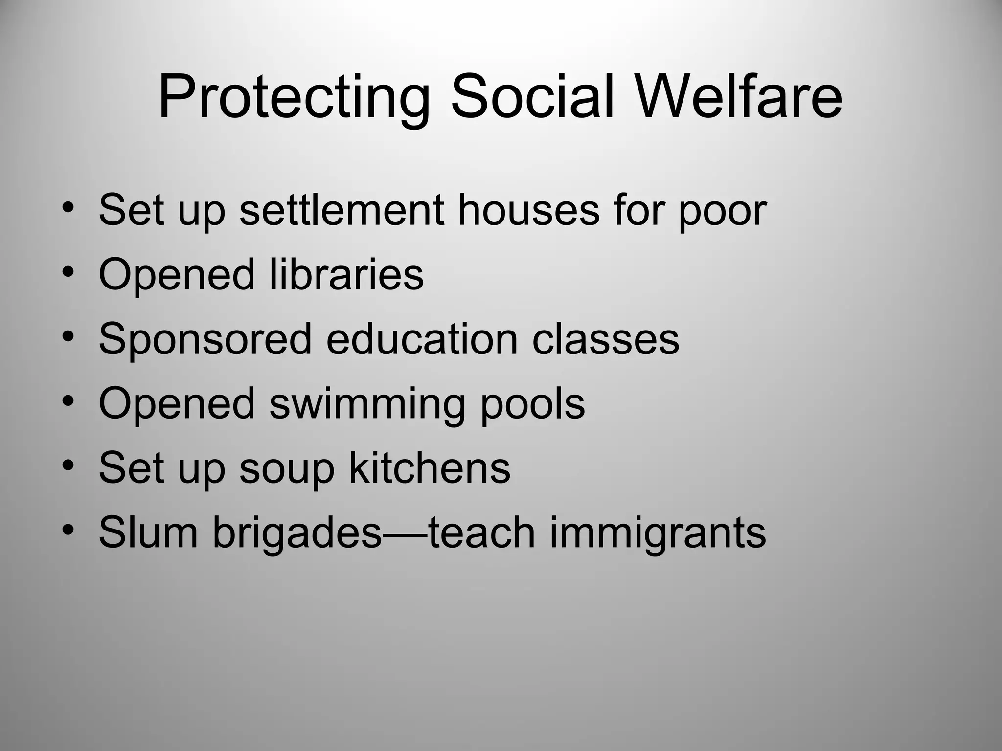 Protecting Social Welfare 
• Set up settlement houses for poor 
• Opened libraries 
• Sponsored education classes 
• Opened swimming pools 
• Set up soup kitchens 
• Slum brigades—teach immigrants 
 