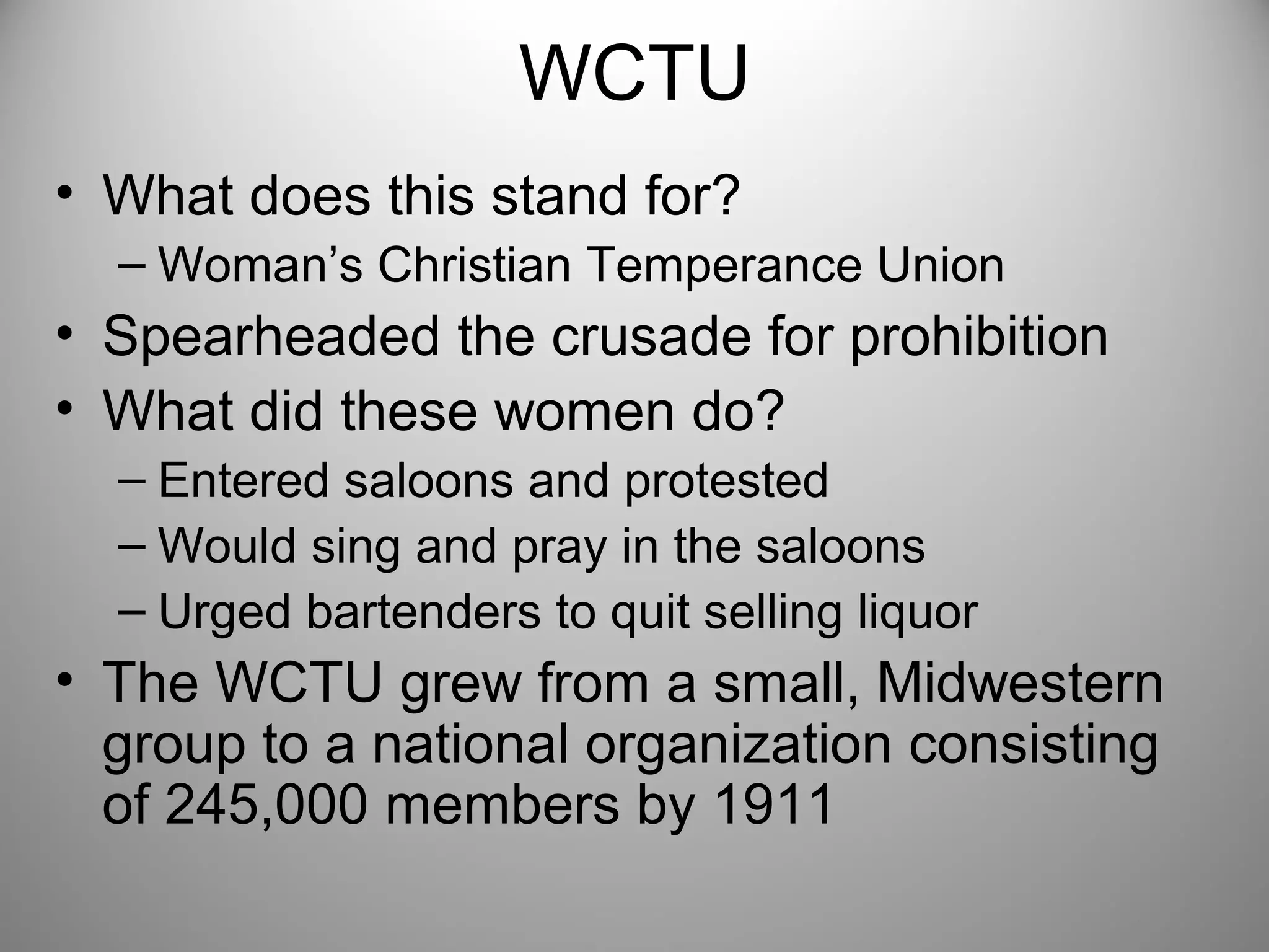 WCTU 
• What does this stand for? 
– Woman’s Christian Temperance Union 
• Spearheaded the crusade for prohibition 
• What did these women do? 
– Entered saloons and protested 
– Would sing and pray in the saloons 
– Urged bartenders to quit selling liquor 
• The WCTU grew from a small, Midwestern 
group to a national organization consisting 
of 245,000 members by 1911 
 
