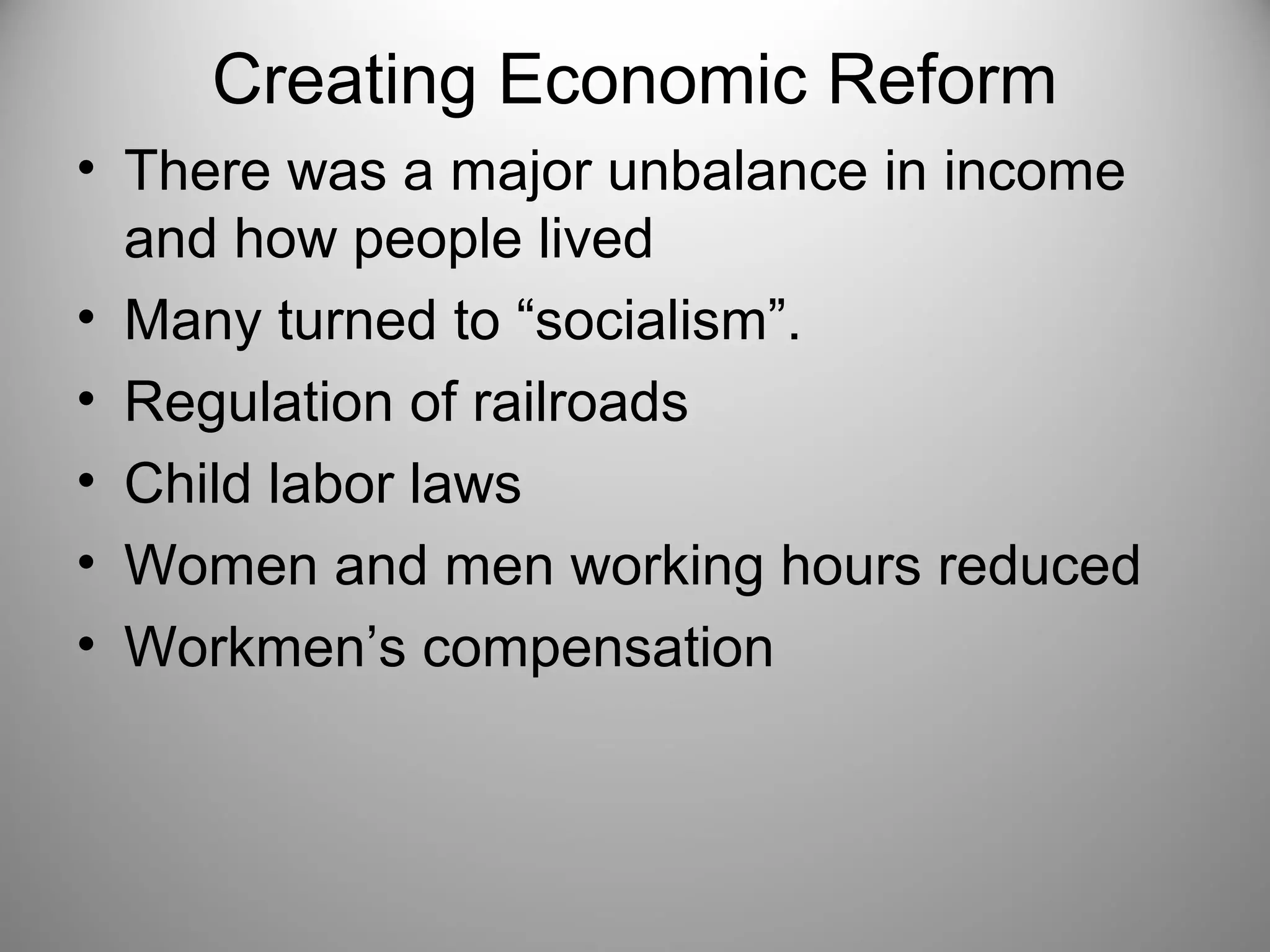 Creating Economic Reform 
• There was a major unbalance in income 
and how people lived 
• Many turned to “socialism”. 
• Regulation of railroads 
• Child labor laws 
• Women and men working hours reduced 
• Workmen’s compensation 
 