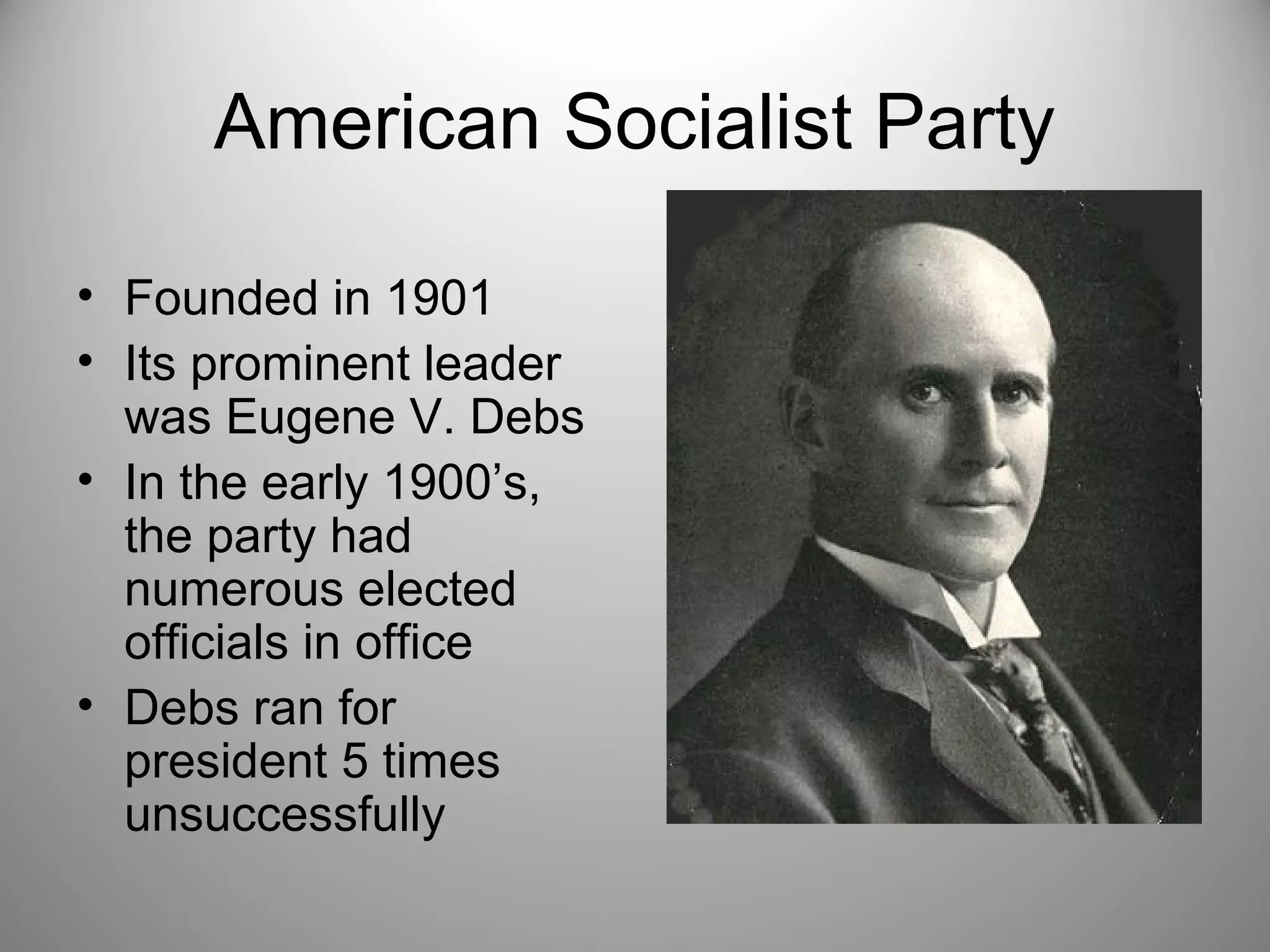 American Socialist Party 
• Founded in 1901 
• Its prominent leader 
was Eugene V. Debs 
• In the early 1900’s, 
the party had 
numerous elected 
officials in office 
• Debs ran for 
president 5 times 
unsuccessfully 
 