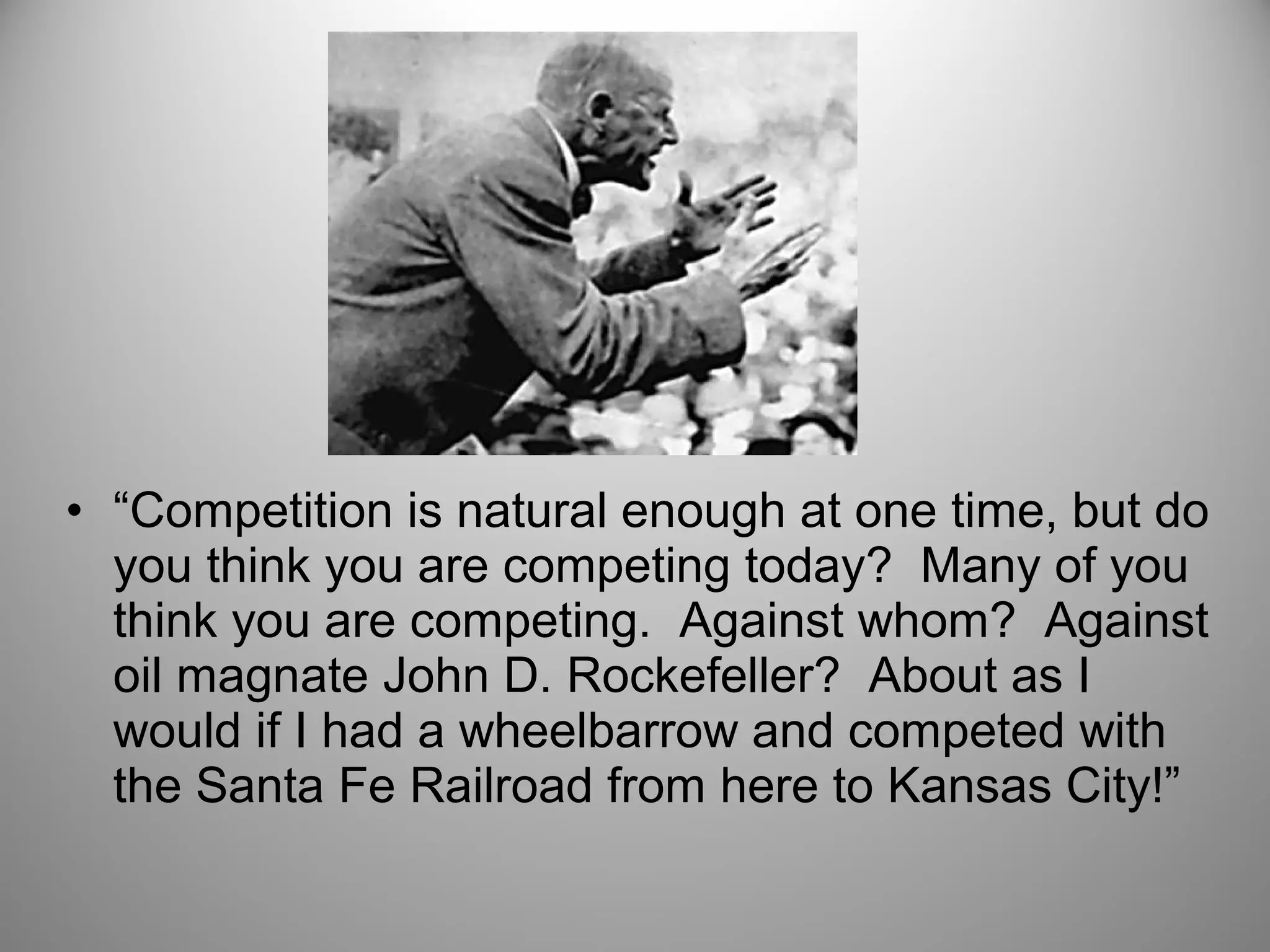 • “Competition is natural enough at one time, but do 
you think you are competing today? Many of you 
think you are competing. Against whom? Against 
oil magnate John D. Rockefeller? About as I 
would if I had a wheelbarrow and competed with 
the Santa Fe Railroad from here to Kansas City!” 
 