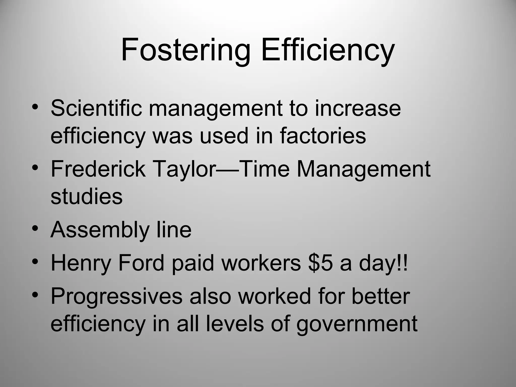 Fostering Efficiency 
• Scientific management to increase 
efficiency was used in factories 
• Frederick Taylor—Time Management 
studies 
• Assembly line 
• Henry Ford paid workers $5 a day!! 
• Progressives also worked for better 
efficiency in all levels of government 
 