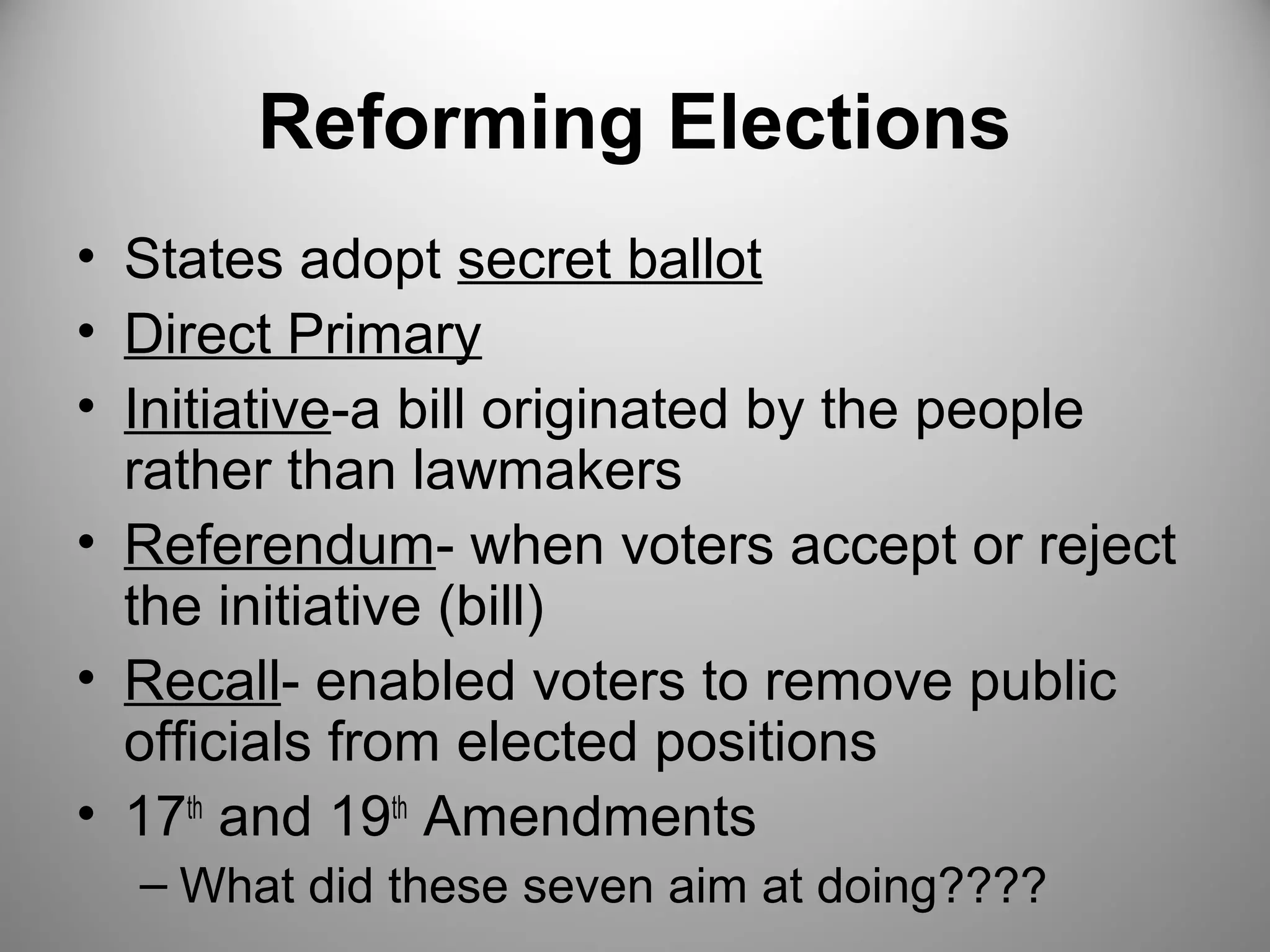 Reforming Elections 
• States adopt secret ballot 
• Direct Primary 
• Initiative-a bill originated by the people 
rather than lawmakers 
• Referendum- when voters accept or reject 
the initiative (bill) 
• Recall- enabled voters to remove public 
officials from elected positions 
• 17th and 19th Amendments 
– What did these seven aim at doing???? 
 