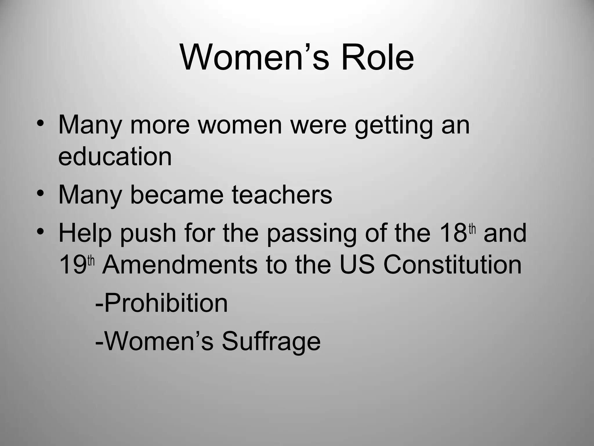 Women’s Role 
• Many more women were getting an 
education 
• Many became teachers 
• Help push for the passing of the 18th and 
19th Amendments to the US Constitution 
-Prohibition 
-Women’s Suffrage 
 