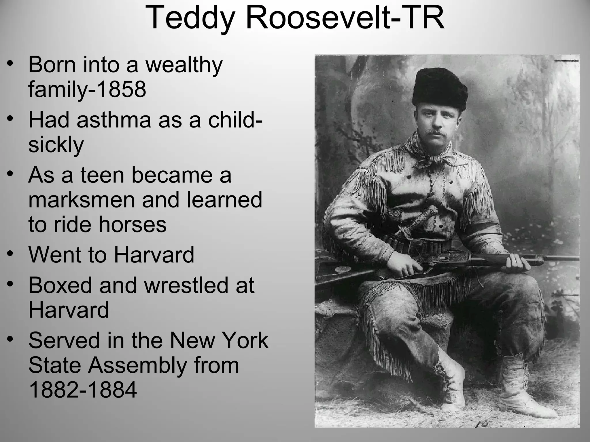 Teddy Roosevelt-TR 
• Born into a wealthy 
family-1858 
• Had asthma as a child-sickly 
• As a teen became a 
marksmen and learned 
to ride horses 
• Went to Harvard 
• Boxed and wrestled at 
Harvard 
• Served in the New York 
State Assembly from 
1882-1884 
 