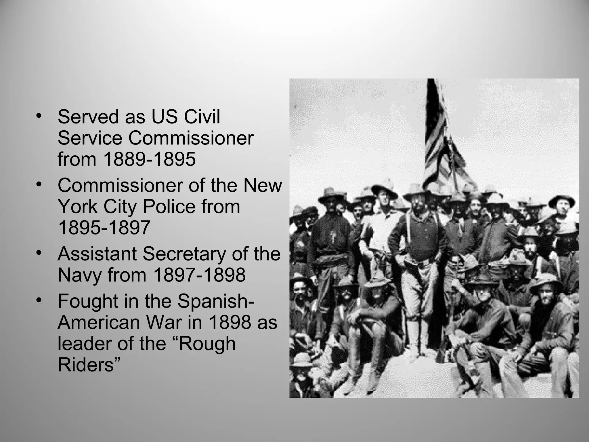• Served as US Civil 
Service Commissioner 
from 1889-1895 
• Commissioner of the New 
York City Police from 
1895-1897 
• Assistant Secretary of the 
Navy from 1897-1898 
• Fought in the Spanish- 
American War in 1898 as 
leader of the “Rough 
Riders” 
 