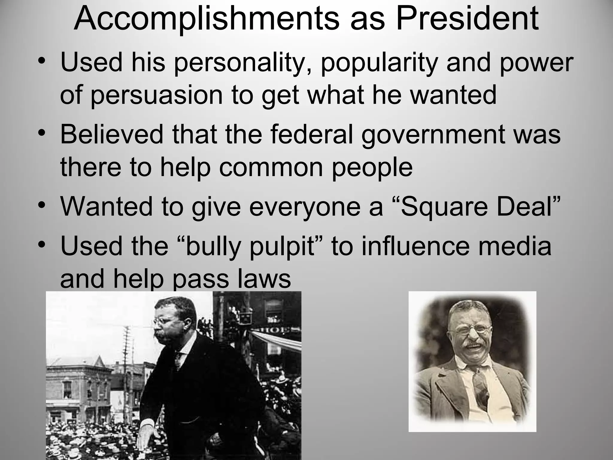 Accomplishments as President 
• Used his personality, popularity and power 
of persuasion to get what he wanted 
• Believed that the federal government was 
there to help common people 
• Wanted to give everyone a “Square Deal” 
• Used the “bully pulpit” to influence media 
and help pass laws 
 
