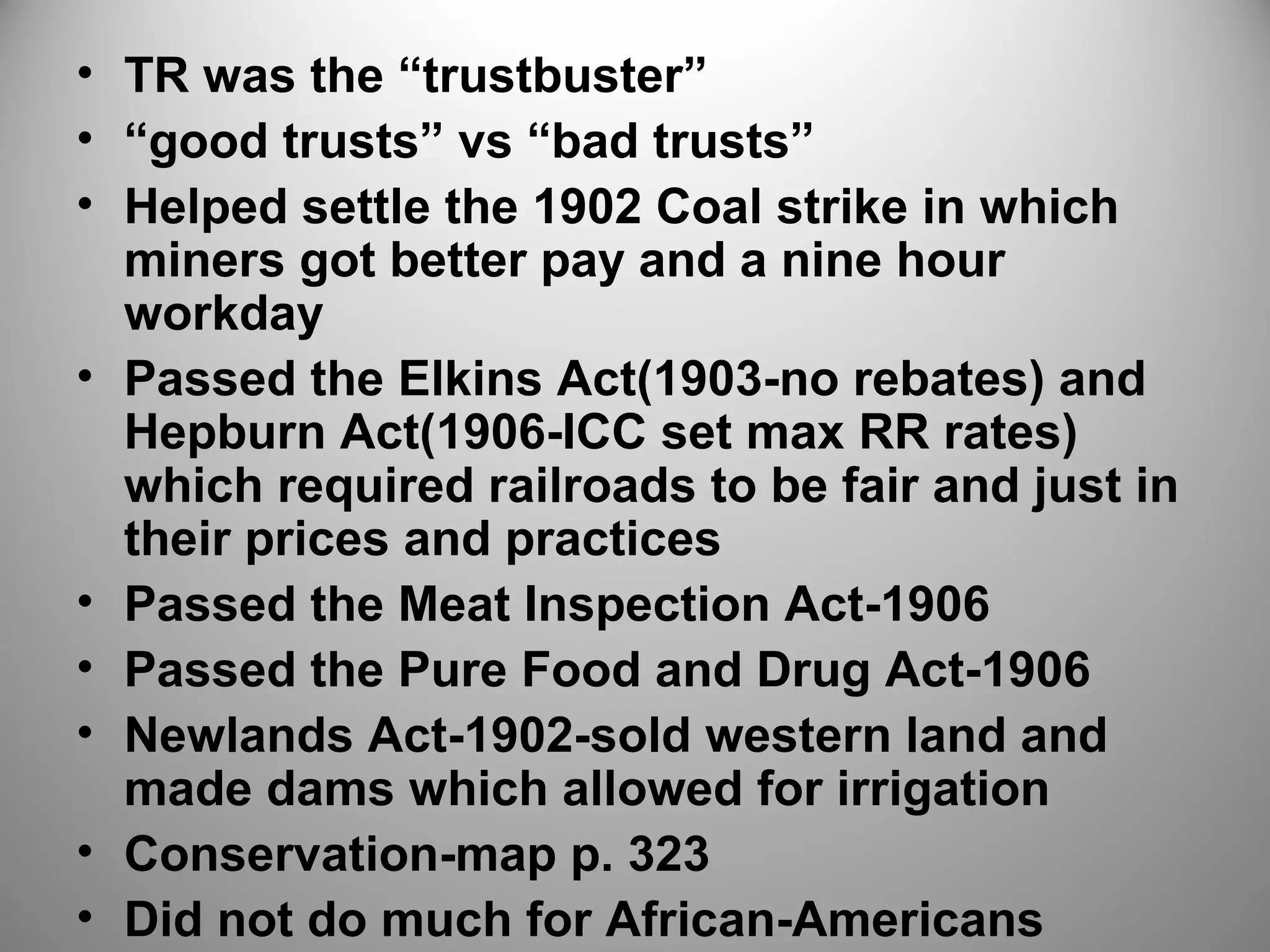 • TR was the “trustbuster” 
• “good trusts” vs “bad trusts” 
• Helped settle the 1902 Coal strike in which 
miners got better pay and a nine hour 
workday 
• Passed the Elkins Act(1903-no rebates) and 
Hepburn Act(1906-ICC set max RR rates) 
which required railroads to be fair and just in 
their prices and practices 
• Passed the Meat Inspection Act-1906 
• Passed the Pure Food and Drug Act-1906 
• Newlands Act-1902-sold western land and 
made dams which allowed for irrigation 
• Conservation-map p. 323 
• Did not do much for African-Americans 
 