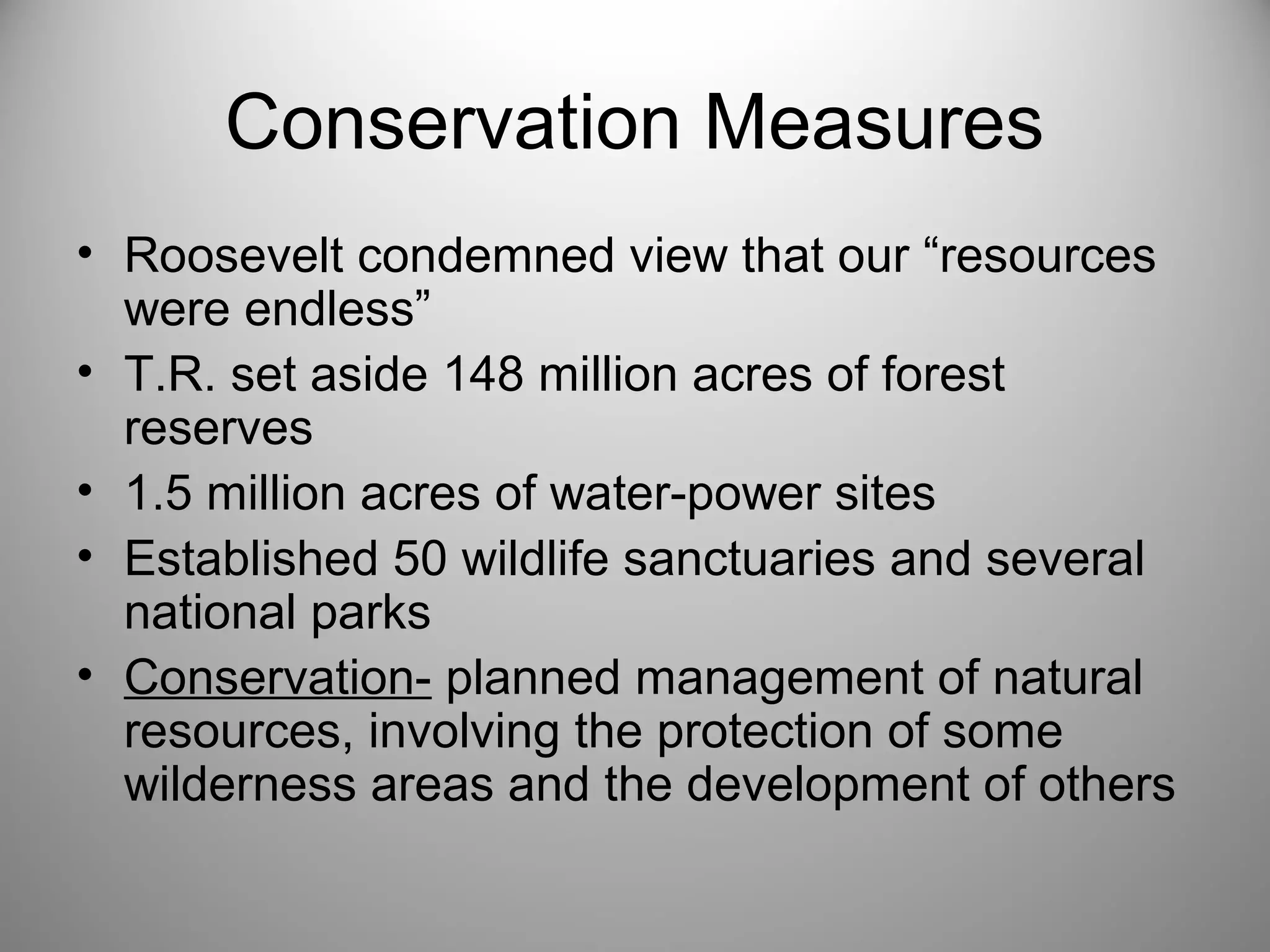 Conservation Measures 
• Roosevelt condemned view that our “resources 
were endless” 
• T.R. set aside 148 million acres of forest 
reserves 
• 1.5 million acres of water-power sites 
• Established 50 wildlife sanctuaries and several 
national parks 
• Conservation- planned management of natural 
resources, involving the protection of some 
wilderness areas and the development of others 
 