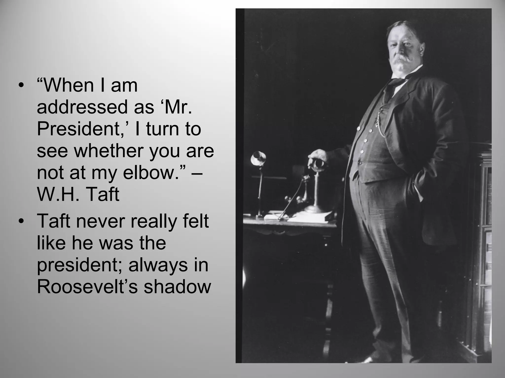 • “When I am 
addressed as ‘Mr. 
President,’ I turn to 
see whether you are 
not at my elbow.” – 
W.H. Taft 
• Taft never really felt 
like he was the 
president; always in 
Roosevelt’s shadow 
 