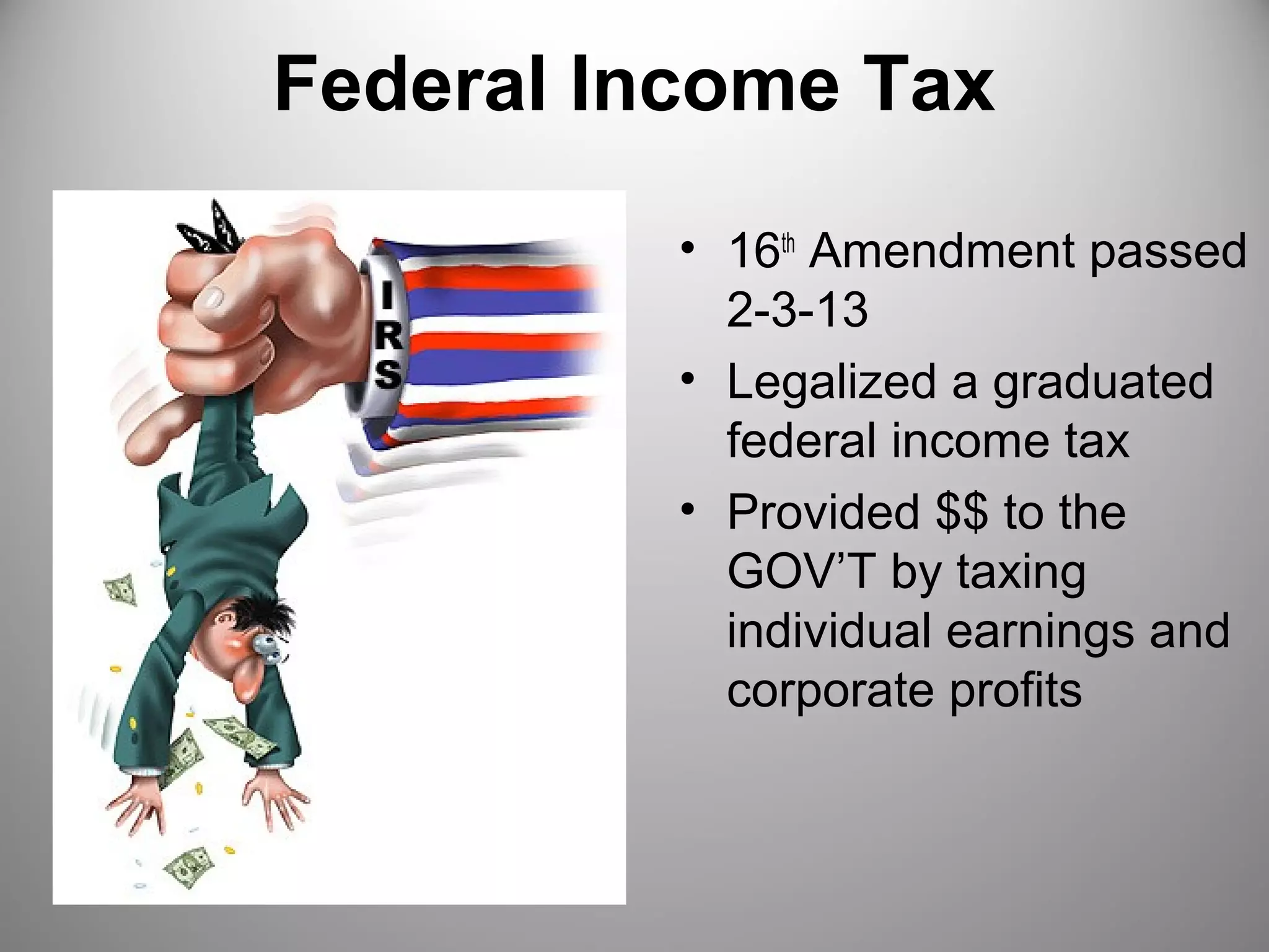 Federal Income Tax 
• 16th Amendment passed 
2-3-13 
• Legalized a graduated 
federal income tax 
• Provided $$ to the 
GOV’T by taxing 
individual earnings and 
corporate profits 
 