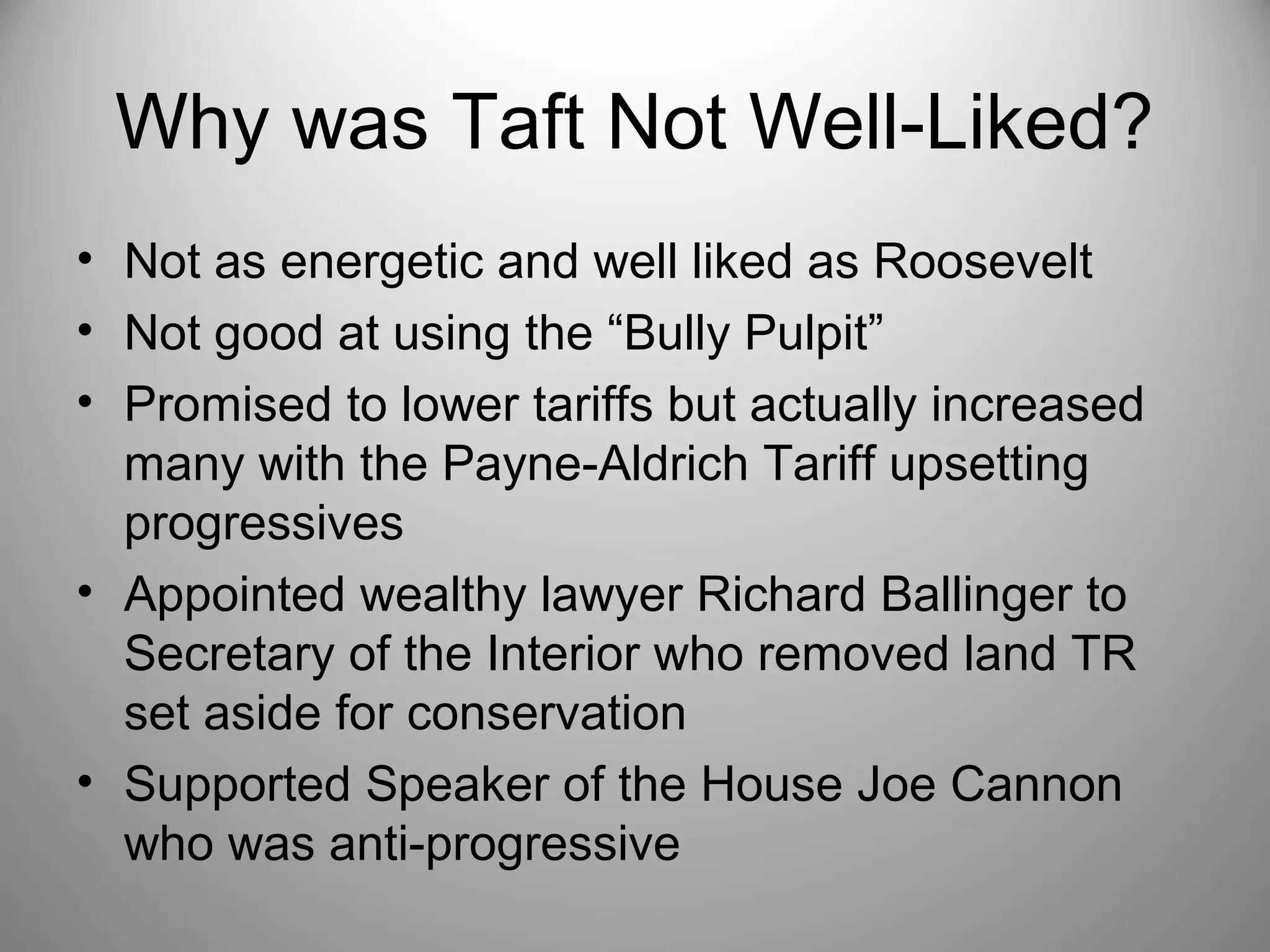 Why was Taft Not Well-Liked? 
• Not as energetic and well liked as Roosevelt 
• Not good at using the “Bully Pulpit” 
• Promised to lower tariffs but actually increased 
many with the Payne-Aldrich Tariff upsetting 
progressives 
• Appointed wealthy lawyer Richard Ballinger to 
Secretary of the Interior who removed land TR 
set aside for conservation 
• Supported Speaker of the House Joe Cannon 
who was anti-progressive 
 