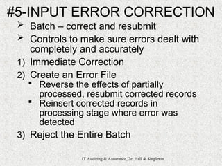 IT Auditing & Assurance, 2e, Hall & Singleton
#5-INPUT ERROR CORRECTION
 Batch – correct and resubmit
 Controls to make sure errors dealt with
completely and accurately
1) Immediate Correction
2) Create an Error File
 Reverse the effects of partially
processed, resubmit corrected records
 Reinsert corrected records in
processing stage where error was
detected
3) Reject the Entire Batch
 