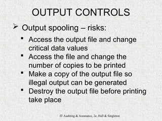 IT Auditing & Assurance, 2e, Hall & Singleton
OUTPUT CONTROLS
 Output spooling – risks:
 Access the output file and change
critical data values
 Access the file and change the
number of copies to be printed
 Make a copy of the output file so
illegal output can be generated
 Destroy the output file before printing
take place
 