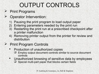 IT Auditing & Assurance, 2e, Hall & Singleton
OUTPUT CONTROLS
 Print Programs
 Operator Intervention:
1) Pausing the print program to load output paper
2) Entering parameters needed by the print run
3) Restarting the print run at a prescribed checkpoint after
a printer malfunction
4) Removing printer output from the printer for review and
distribution
 Print Program Controls
 Production of unauthorized copies
 Employ output document controls similar to source document
controls
 Unauthorized browsing of sensitive data by employees
 Special multi-part paper that blocks certain fields
 