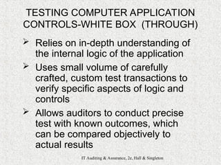 IT Auditing & Assurance, 2e, Hall & Singleton
TESTING COMPUTER APPLICATION
CONTROLS-WHITE BOX (THROUGH)
 Relies on in-depth understanding of
the internal logic of the application
 Uses small volume of carefully
crafted, custom test transactions to
verify specific aspects of logic and
controls
 Allows auditors to conduct precise
test with known outcomes, which
can be compared objectively to
actual results
 