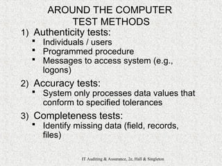IT Auditing & Assurance, 2e, Hall & Singleton
AROUND THE COMPUTER
TEST METHODS
1) Authenticity tests:
 Individuals / users
 Programmed procedure
 Messages to access system (e.g.,
logons)
2) Accuracy tests:
 System only processes data values that
conform to specified tolerances
3) Completeness tests:
 Identify missing data (field, records,
files)
 