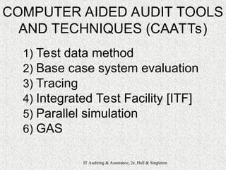 IT Auditing & Assurance, 2e, Hall & Singleton
COMPUTER AIDED AUDIT TOOLS
AND TECHNIQUES (CAATTs)
1) Test data method
2) Base case system evaluation
3) Tracing
4) Integrated Test Facility [ITF]
5) Parallel simulation
6) GAS
 