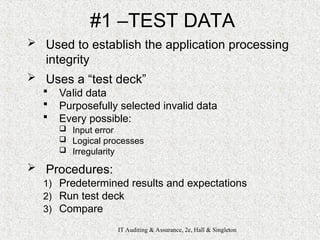 IT Auditing & Assurance, 2e, Hall & Singleton
#1 –TEST DATA
 Used to establish the application processing
integrity
 Uses a “test deck”
 Valid data
 Purposefully selected invalid data
 Every possible:
 Input error
 Logical processes
 Irregularity
 Procedures:
1) Predetermined results and expectations
2) Run test deck
3) Compare
 