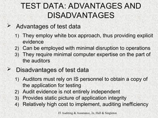 IT Auditing & Assurance, 2e, Hall & Singleton
TEST DATA: ADVANTAGES AND
DISADVANTAGES
 Advantages of test data
1) They employ white box approach, thus providing explicit
evidence
2) Can be employed with minimal disruption to operations
3) They require minimal computer expertise on the part of
the auditors
 Disadvantages of test data
1) Auditors must rely on IS personnel to obtain a copy of
the application for testing
2) Audit evidence is not entirely independent
3) Provides static picture of application integrity
4) Relatively high cost to implement, auditing inefficiency
 