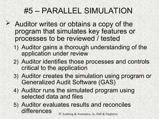 IT Auditing & Assurance, 2e, Hall & Singleton
#5 – PARALLEL SIMULATION
 Auditor writes or obtains a copy of the
program that simulates key features or
processes to be reviewed / tested
1) Auditor gains a thorough understanding of the
application under review
2) Auditor identifies those processes and controls
critical to the application
3) Auditor creates the simulation using program or
Generalized Audit Software (GAS)
4) Auditor runs the simulated program using
selected data and files
5) Auditor evaluates results and reconciles
differences
 