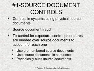 IT Auditing & Assurance, 2e, Hall & Singleton
#1-SOURCE DOCUMENT
CONTROLS
 Controls in systems using physical source
documents
 Source document fraud
 To control for exposure, control procedures
are needed over source documents to
account for each one
 Use pre-numbered source documents
 Use source documents in sequence
 Periodically audit source documents
 